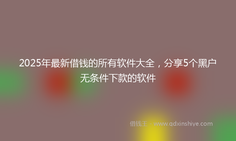 2025年最新借钱的所有软件大全，分享5个黑户无条件下款的软件