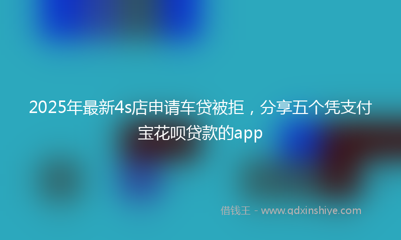2025年最新4s店申请车贷被拒，分享五个凭支付宝花呗贷款的app