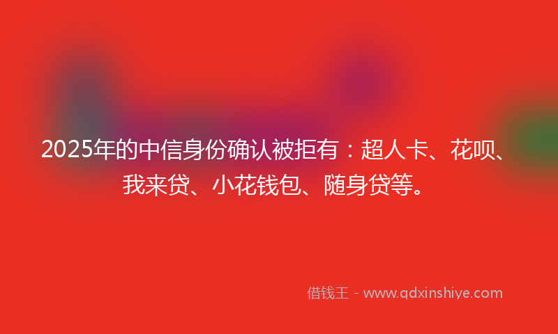 2025年的中信身份确认被拒有：超人卡、花呗、我来贷、小花钱包、随身贷等。