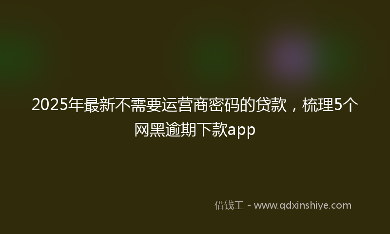 2025年最新不需要运营商密码的贷款，梳理5个网黑逾期下款app