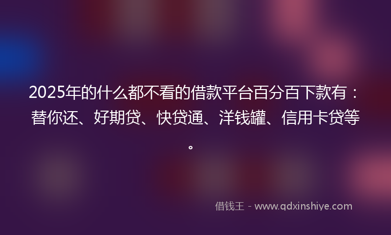 2025年的什么都不看的借款平台百分百下款有：替你还、好期贷、快贷通、洋钱罐、信用卡贷等。