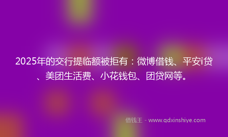 2025年的交行提临额被拒有：微博借钱、平安i贷、美团生活费、小花钱包、团贷网等。