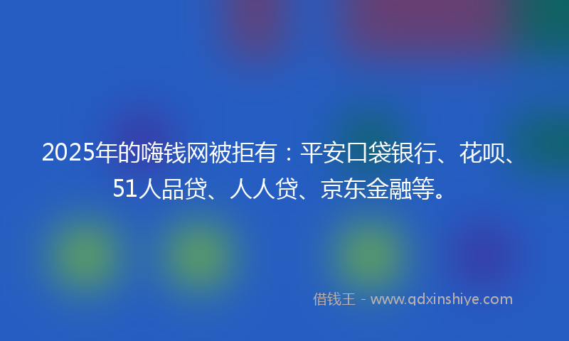 2025年的嗨钱网被拒有：平安口袋银行、花呗、51人品贷、人人贷、京东金融等。