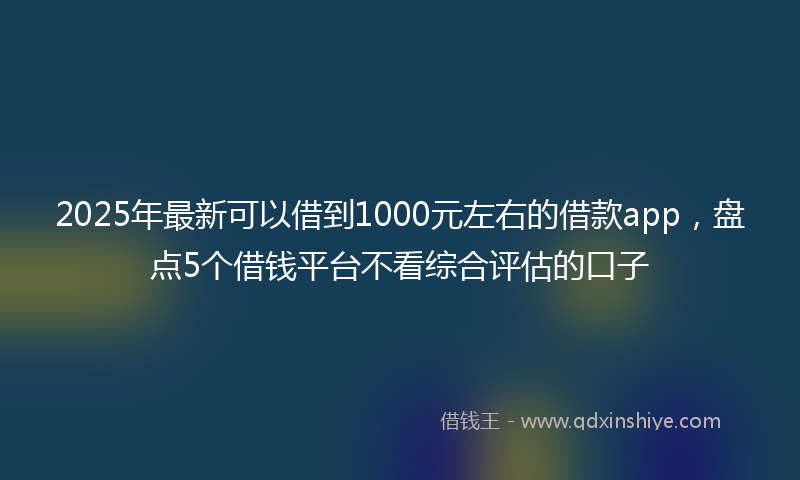 2025年最新可以借到1000元左右的借款app，盘点5个借钱平台不看综合评估的口子