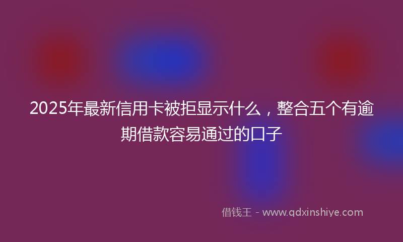 2025年最新信用卡被拒显示什么，整合五个有逾期借款容易通过的口子