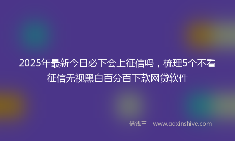 2025年最新今日必下会上征信吗，梳理5个不看征信无视黑白百分百下款网贷软件