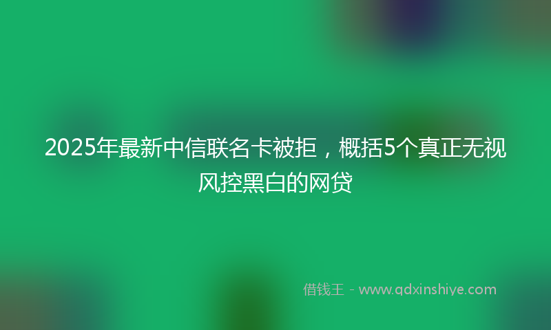 2025年最新中信联名卡被拒，概括5个真正无视风控黑白的网贷