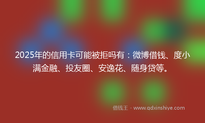 2025年的信用卡可能被拒吗有：微博借钱、度小满金融、投友圈、安逸花、随身贷等。