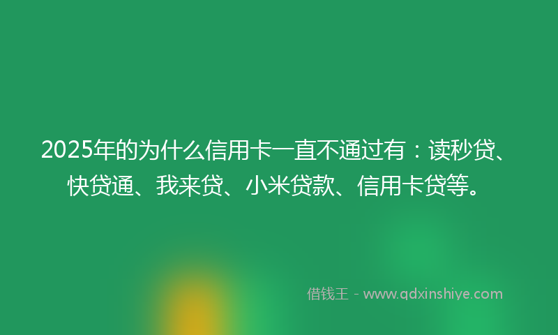 2025年的为什么信用卡一直不通过有：读秒贷、快贷通、我来贷、小米贷款、信用卡贷等。