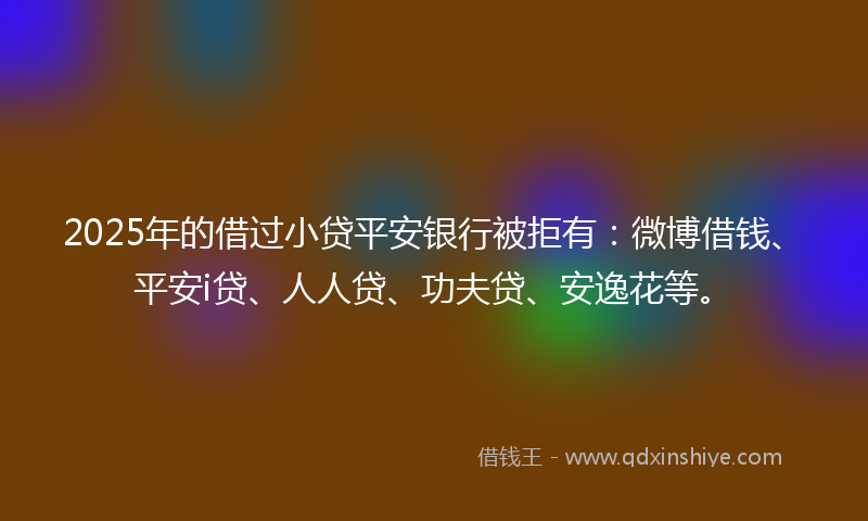 2025年的借过小贷平安银行被拒有：微博借钱、平安i贷、人人贷、功夫贷、安逸花等。