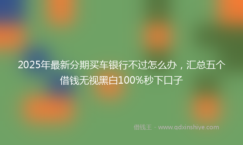2025年最新分期买车银行不过怎么办，汇总五个借钱无视黑白100%秒下口子