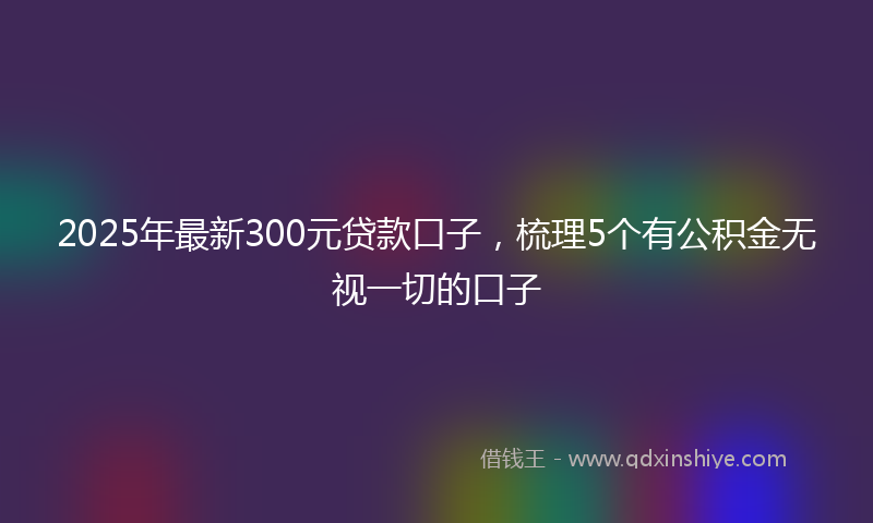 2025年最新300元贷款口子，梳理5个有公积金无视一切的口子