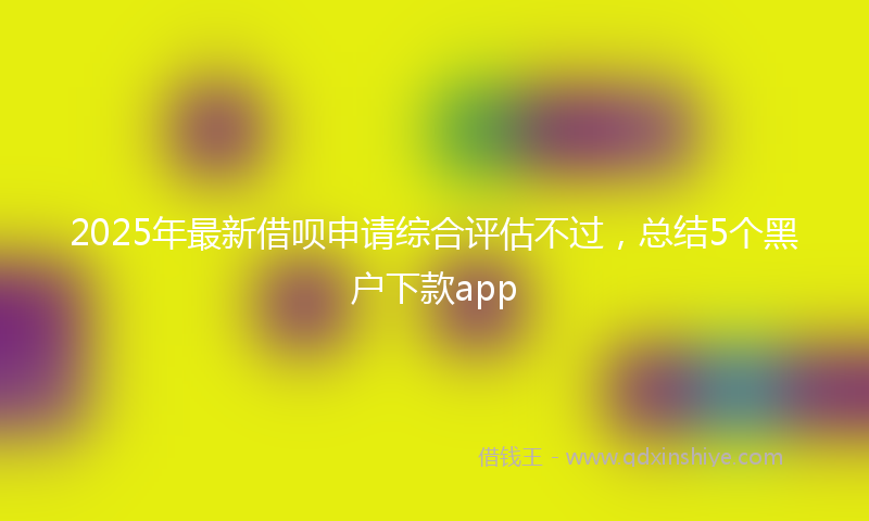 2025年最新借呗申请综合评估不过，总结5个黑户下款app