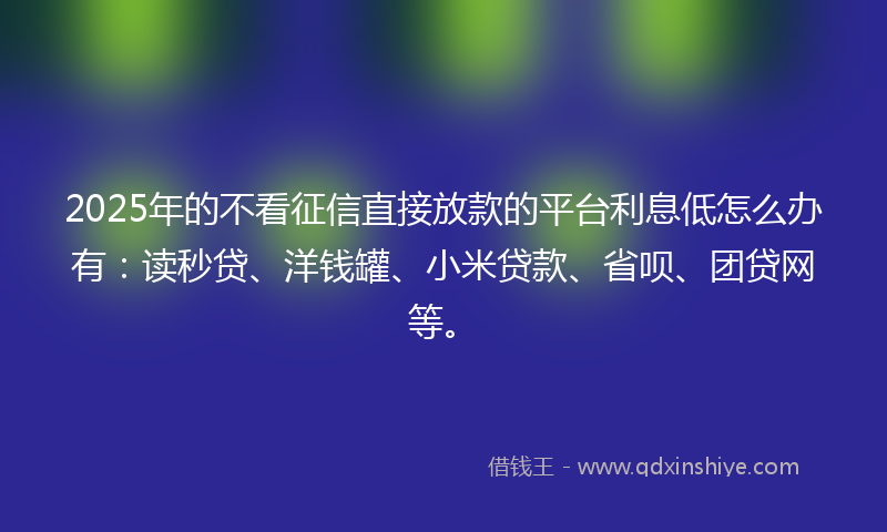 2025年的不看征信直接放款的平台利息低怎么办有：读秒贷、洋钱罐、小米贷款、省呗、团贷网等。