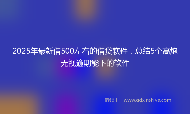 2025年最新借500左右的借贷软件，总结5个高炮无视逾期能下的软件
