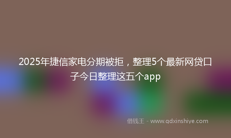 2025年捷信家电分期被拒，整理5个最新网贷口子今日整理这五个app