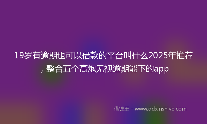 19岁有逾期也可以借款的平台叫什么2025年推荐，整合五个高炮无视逾期能下的app