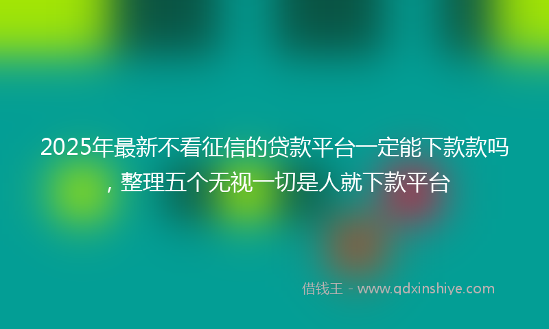 2025年最新不看征信的贷款平台一定能下款款吗，整理五个无视一切是人就下款平台