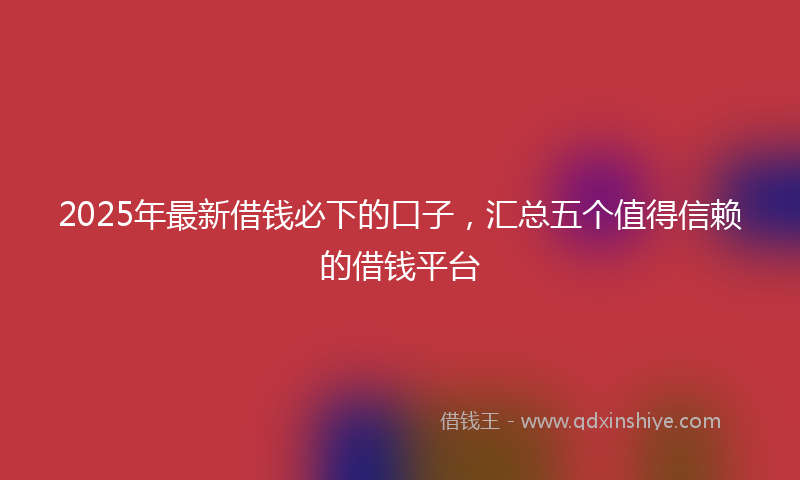 2025年最新借钱必下的口子，汇总五个值得信赖的借钱平台