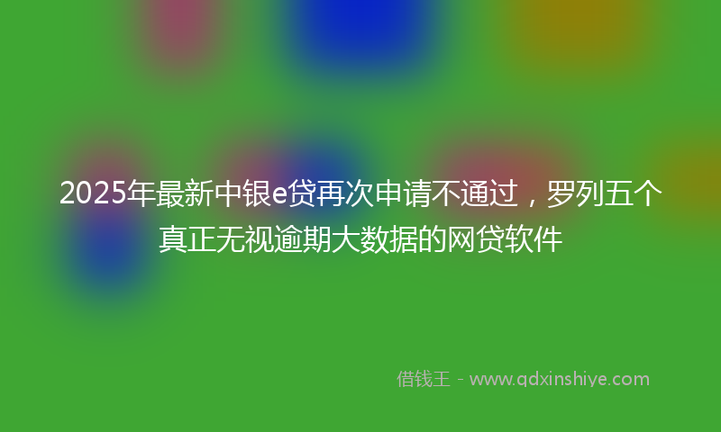 2025年最新中银e贷再次申请不通过，罗列五个真正无视逾期大数据的网贷软件