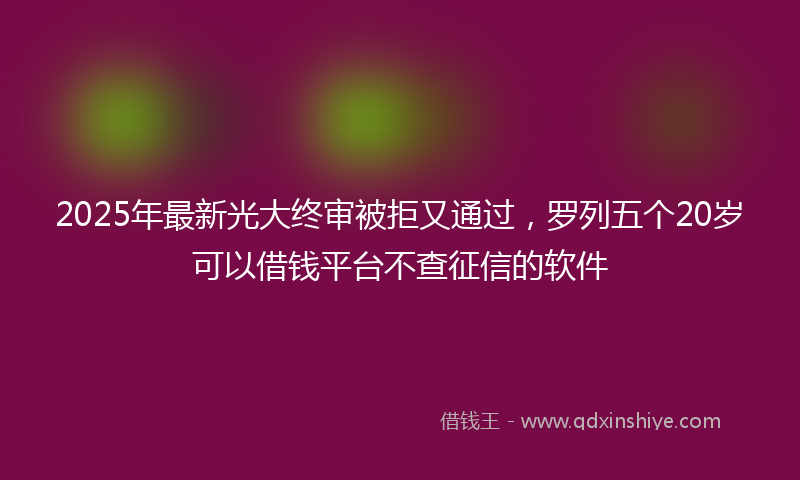 2025年最新光大终审被拒又通过，罗列五个20岁可以借钱平台不查征信的软件