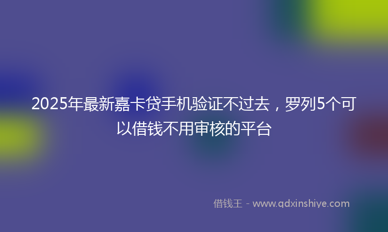 2025年最新嘉卡贷手机验证不过去，罗列5个可以借钱不用审核的平台