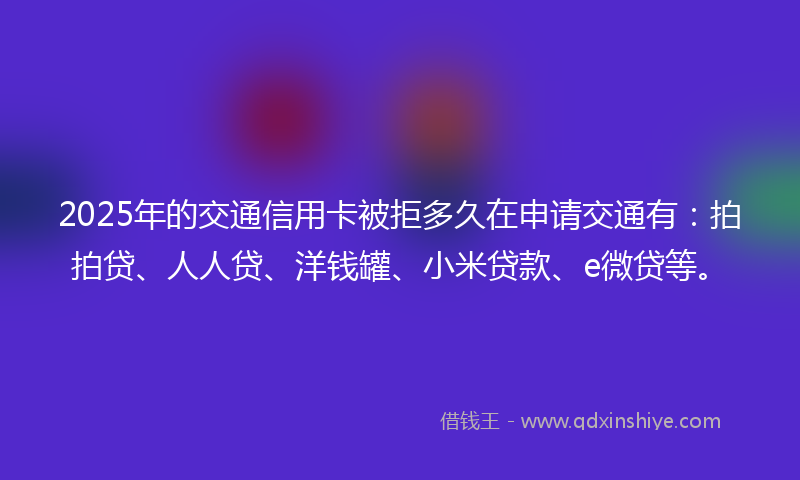 2025年的交通信用卡被拒多久在申请交通有：拍拍贷、人人贷、洋钱罐、小米贷款、e微贷等。