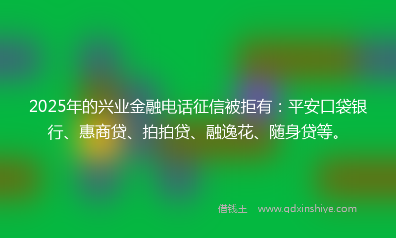 2025年的兴业金融电话征信被拒有：平安口袋银行、惠商贷、拍拍贷、融逸花、随身贷等。