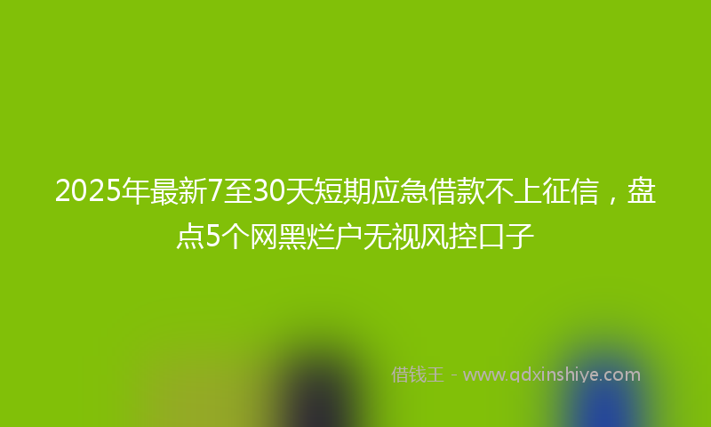 2025年最新7至30天短期应急借款不上征信，盘点5个网黑烂户无视风控口子