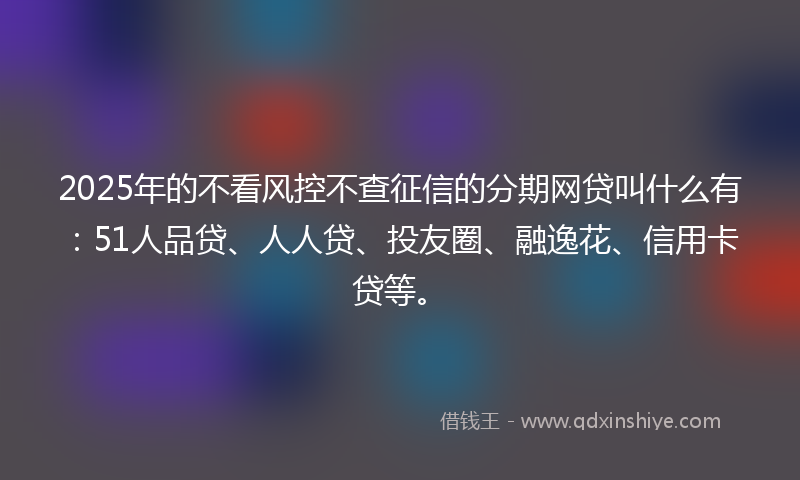 2025年的不看风控不查征信的分期网贷叫什么有：51人品贷、人人贷、投友圈、融逸花、信用卡贷等。