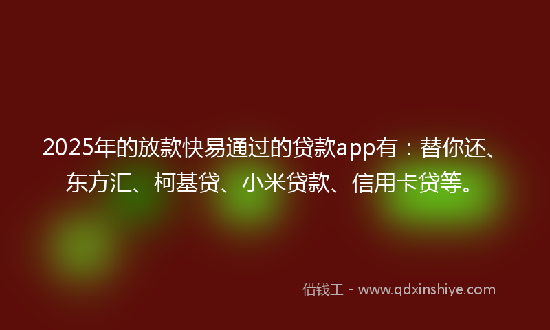 2025年的放款快易通过的贷款app有：替你还、东方汇、柯基贷、小米贷款、信用卡贷等。