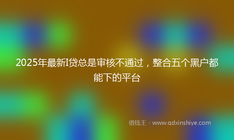 2025年最新I贷总是审核不通过，整合五个黑户都能下的平台