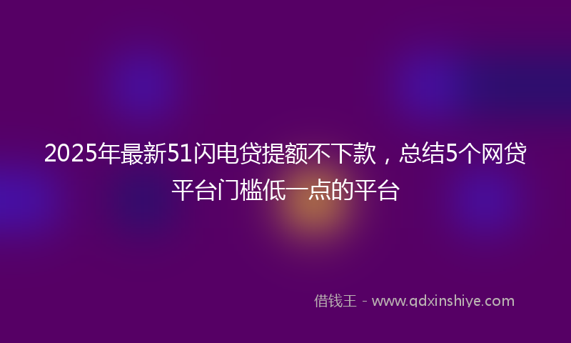 2025年最新51闪电贷提额不下款，总结5个网贷平台门槛低一点的平台