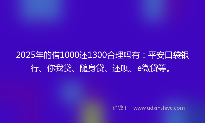 2025年的借1000还1300合理吗有：平安口袋银行、你我贷、随身贷、还呗、e微贷等。