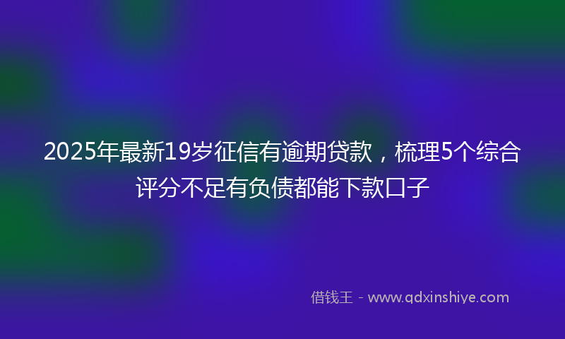 2025年最新19岁征信有逾期贷款，梳理5个综合评分不足有负债都能下款口子
