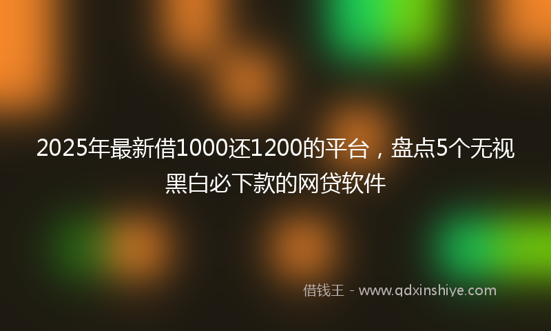2025年最新借1000还1200的平台，盘点5个无视黑白必下款的网贷软件
