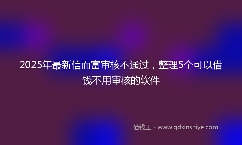 2025年最新信而富审核不通过，整理5个可以借钱不用审核的软件