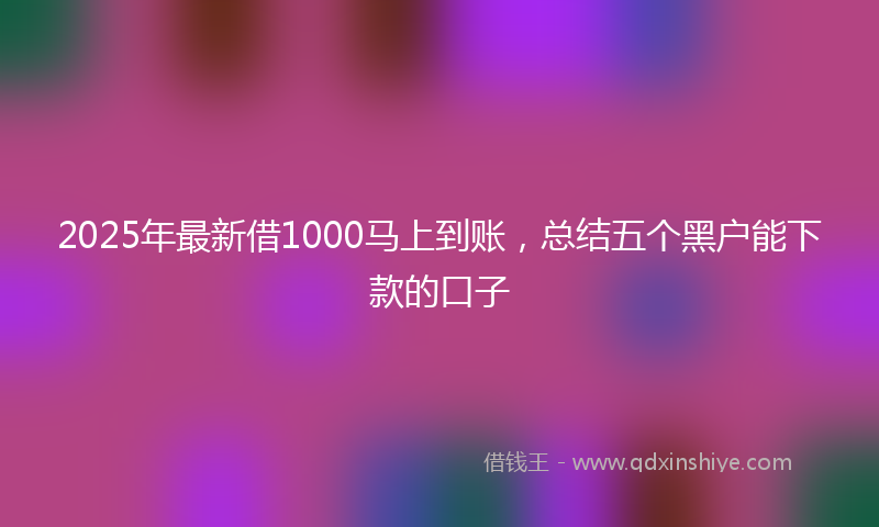2025年最新借1000马上到账，总结五个黑户能下款的口子