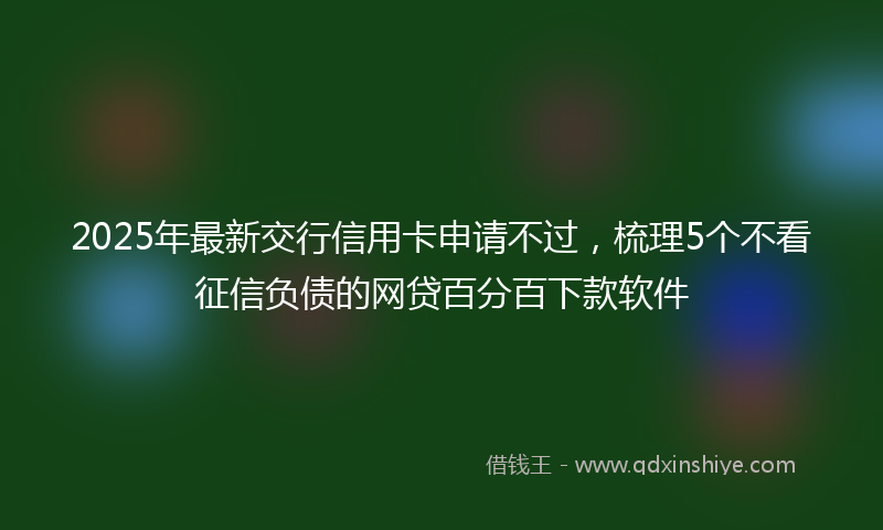 2025年最新交行信用卡申请不过，梳理5个不看征信负债的网贷百分百下款软件