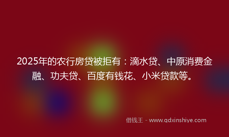 2025年的农行房贷被拒有：滴水贷、中原消费金融、功夫贷、百度有钱花、小米贷款等。
