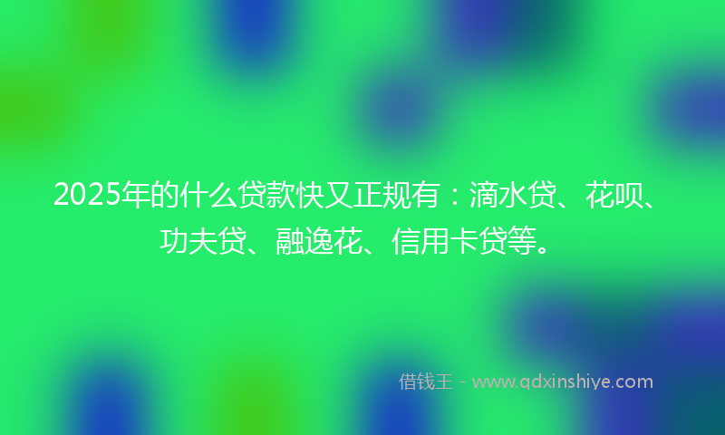 2025年的什么贷款快又正规有：滴水贷、花呗、功夫贷、融逸花、信用卡贷等。