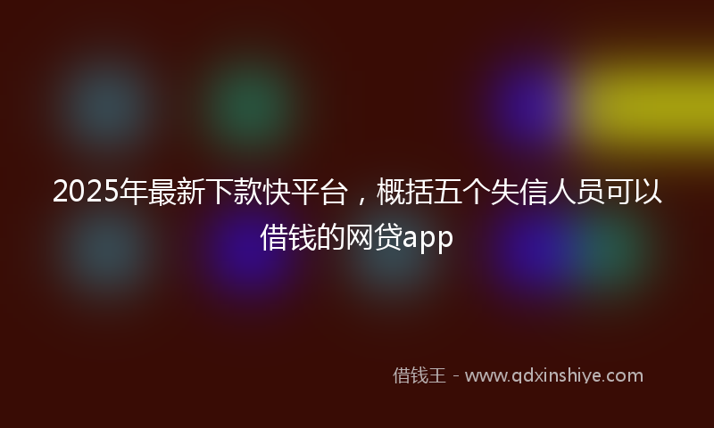 2025年最新下款快平台，概括五个失信人员可以借钱的网贷app