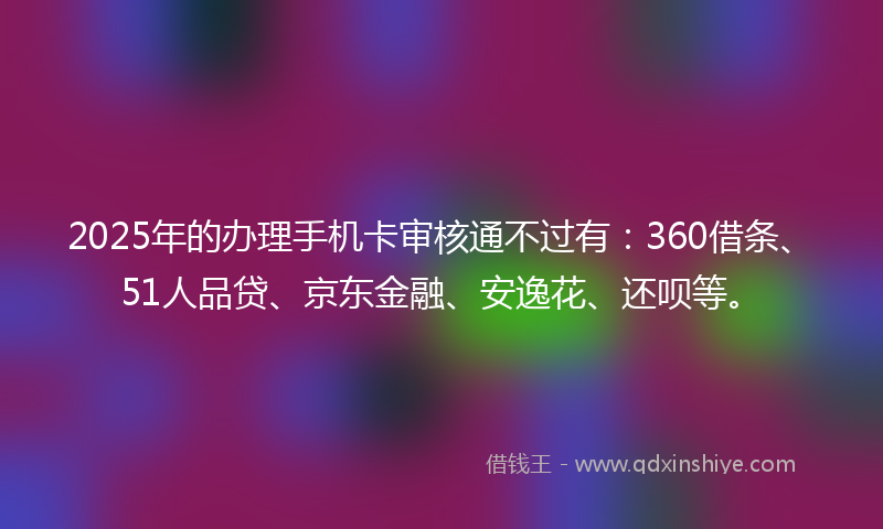 2025年的办理手机卡审核通不过有：360借条、51人品贷、京东金融、安逸花、还呗等。