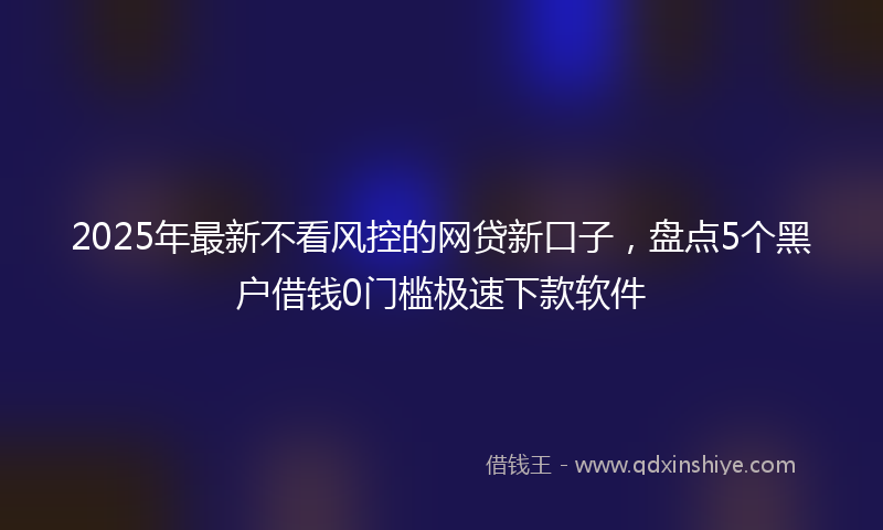 2025年最新不看风控的网贷新口子，盘点5个黑户借钱0门槛极速下款软件