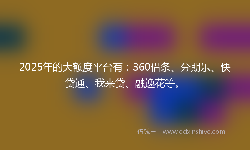 2025年的大额度平台有：360借条、分期乐、快贷通、我来贷、融逸花等。