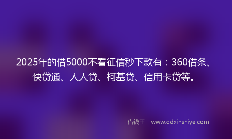 2025年的借5000不看征信秒下款有：360借条、快贷通、人人贷、柯基贷、信用卡贷等。