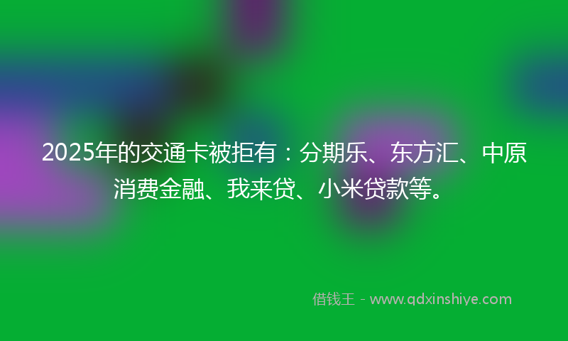 2025年的交通卡被拒有：分期乐、东方汇、中原消费金融、我来贷、小米贷款等。