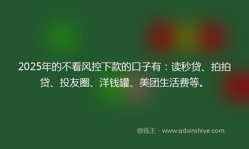 2025年的不看风控下款的口子有：读秒贷、拍拍贷、投友圈、洋钱罐、美团生活费等。