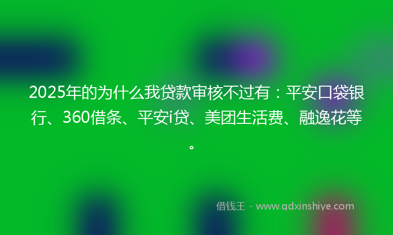 2025年的为什么我贷款审核不过有：平安口袋银行、360借条、平安i贷、美团生活费、融逸花等。