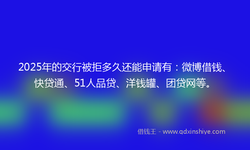 2025年的交行被拒多久还能申请有：微博借钱、快贷通、51人品贷、洋钱罐、团贷网等。